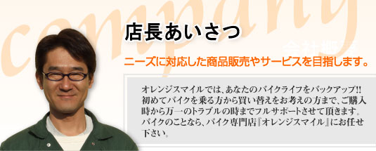 店長あいさつ | ニーズに対応した商品販売やサービスを目指します。オレンジスマイルでは、あなたのバイクライフをバックアップ!!初めてバイクを乗る方から買い替えをお考えの方まで、ご購入時から万一のトラブルの時までフルサポートさせて頂きます。バイクのことなら、バイク専門店「オレンジスマイル」にお任せ下さい。